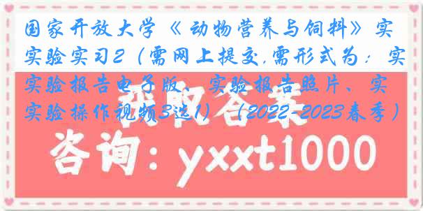 国家开放大学《 动物营养与饲料》实验实习2（需网上提交,需形式为：实验报告电子版、实验报告照片、实验操作视频3选1）（2022-2023春季）