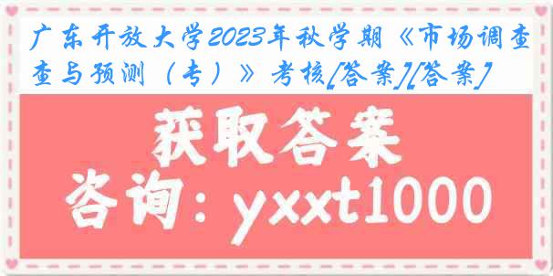 广东开放大学2023年秋学期《市场调查与预测（专）》考核[答案][答案]