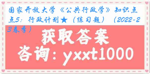 国家开放大学《公共行政学》知识点5：行政计划★（练习题）（2022-2023春季）
