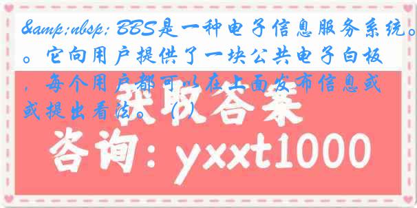   BBS是一种电子信息服务系统。它向用户提供了一块公共电子白板，每个用户都可以在上面发布信息或提出看法。（ ）