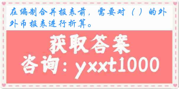 在编制合并报表前，需要对（ ）的外币报表进行折算。