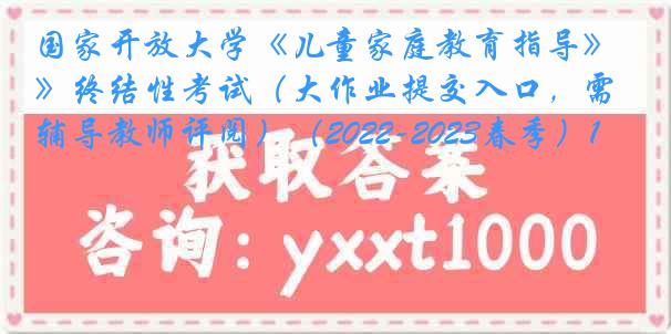 国家开放大学《儿童家庭教育指导》终结性考试（大作业提交入口，需辅导教师评阅）（2022-2023春季）1