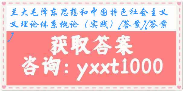 兰大毛泽东思想和中国特色社会主义理论体系概论（实践）[答案][答案]