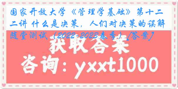 国家开放大学《管理学基础》第十二讲 什么是决策，人们对决策的误解随堂测试（2022-2023春季）[答案]