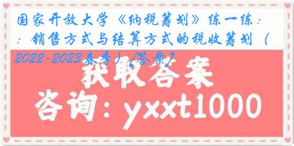 国家开放大学《纳税筹划》练一练：销售方式与结算方式的税收筹划（2022-2023春季）[答案]