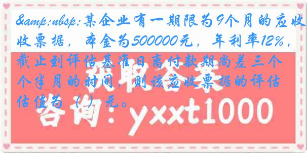 &nbsp;某企业有一期限为9个月的应收票据，本金为500000元，年利率12%，截止到评估基准日离付款期尚差三个半月的时间，则该应收票据的评估值为（ ）元。