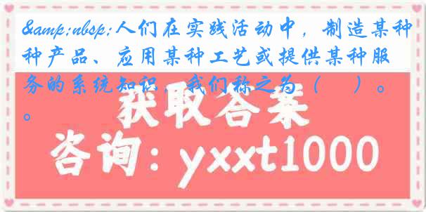 &nbsp;人们在实践活动中，制造某种产品、应用某种工艺或提供某种服务的系统知识，我们称之为（ 　）。