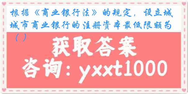 根据《商业银行法》的规定，设立城市商业银行的注册资本最低限额为（ ）