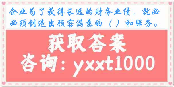 企业为了获得长远的财务业绩，就必须创造出顾客满意的（ ）和服务。