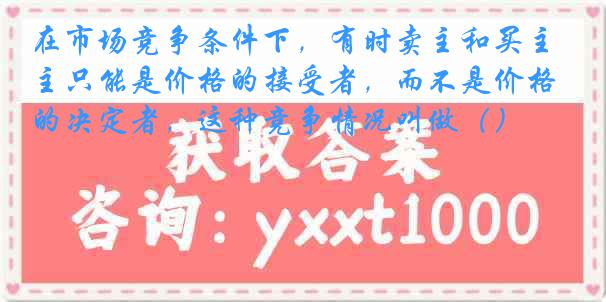 在市场竞争条件下，有时卖主和买主只能是价格的接受者，而不是价格的决定者，这种竞争情况叫做（）