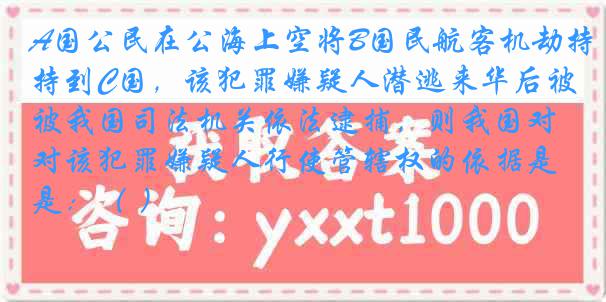 A国公民在公海上空将B国民航客机劫持到C国，该犯罪嫌疑人潜逃来华后被我国司法机关依法逮捕，则我国对该犯罪嫌疑人行使管辖权的依据是：（ ）