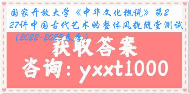 国家开放大学《中华文化概说》第27讲中国古代艺术的整体风貌随堂测试（2022-2023春季）