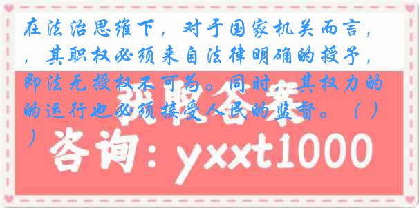 在法治思维下，对于国家机关而言，其职权必须来自法律明确的授予，即法无授权不可为。同时，其权力的运行也必须接受人民的监督。（ ）