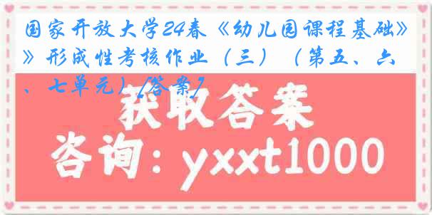 国家开放大学24春《幼儿园课程基础》形成性考核作业（三）（第五、六、七单元）[答案]